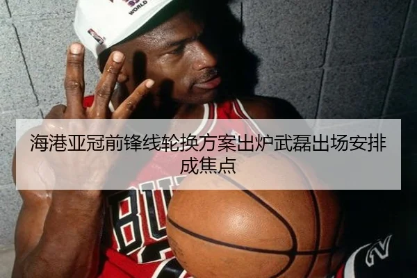 海港亚冠前锋线轮换方案出炉武磊出场安排成焦点