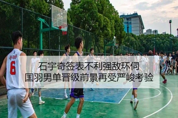 石宇奇签表不利强敌环伺 国羽男单晋级前景再受严峻考验